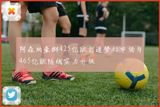 阿森纳豪掷425亿欧打造梦幻中场与465亿欧防线实力升级