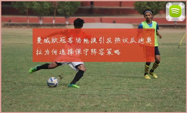曼城欧冠客场轮换引发热议瓜迪奥拉为何选择保守阵容策略