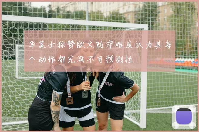 华莱士称赞欧文防守难度认为其每个动作都充满不可预测性