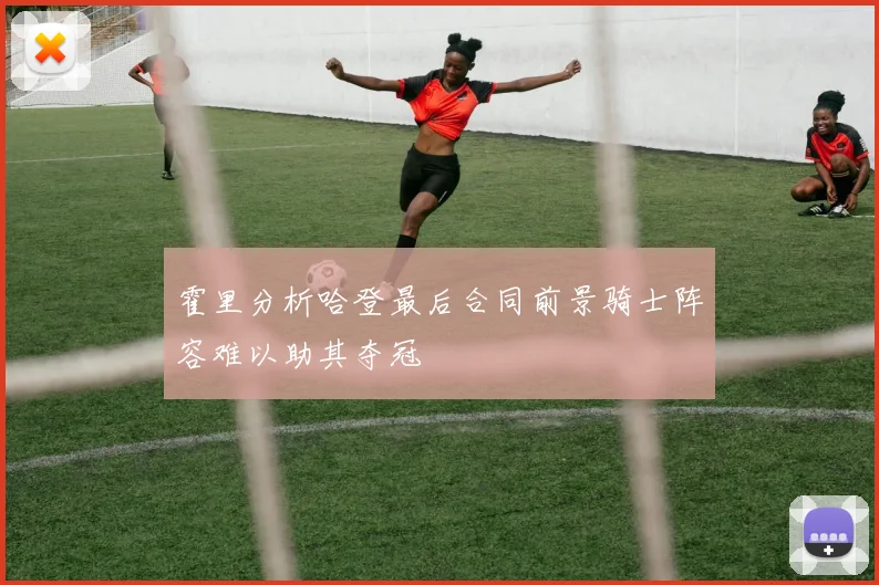 霍里分析哈登最后合同前景骑士阵容难以助其夺冠