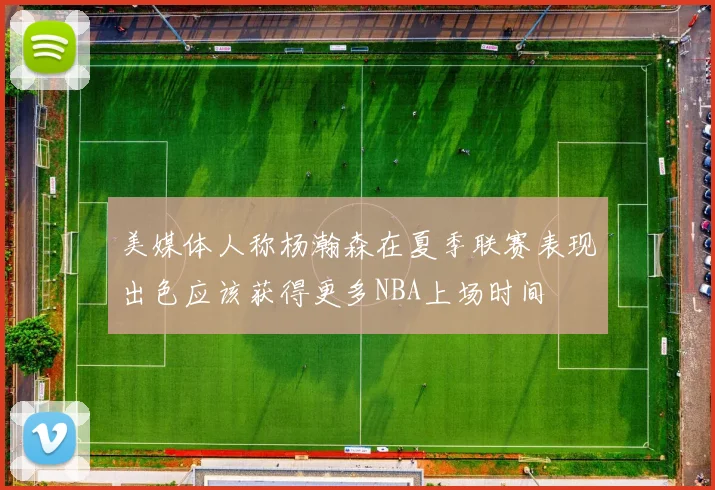 美媒体人称杨瀚森在夏季联赛表现出色应该获得更多NBA上场时间