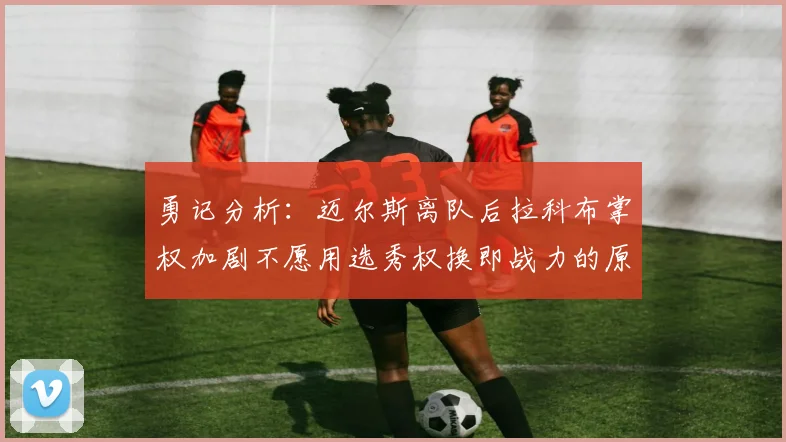 勇记分析：迈尔斯离队后拉科布掌权加剧不愿用选秀权换即战力的原因