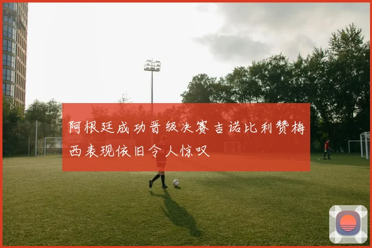 阿根廷成功晋级决赛吉诺比利赞梅西表现依旧令人惊叹