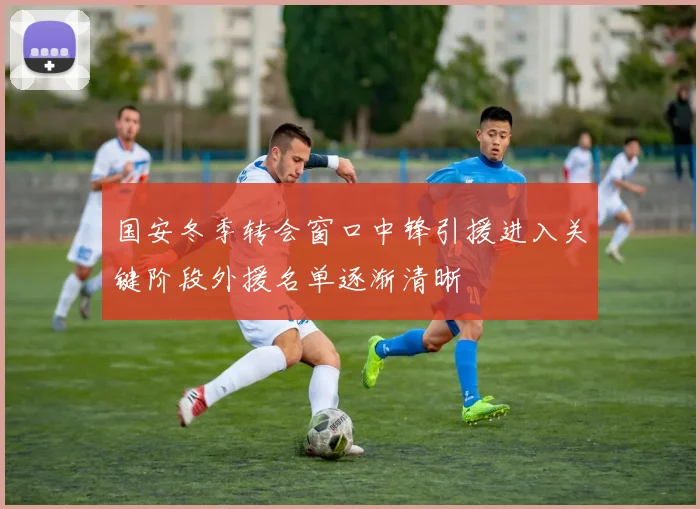 国安冬季转会窗口中锋引援进入关键阶段外援名单逐渐清晰