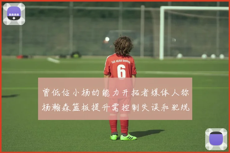 曾低估小杨的能力开拓者媒体人称杨瀚森篮板提升需控制失误和犯规