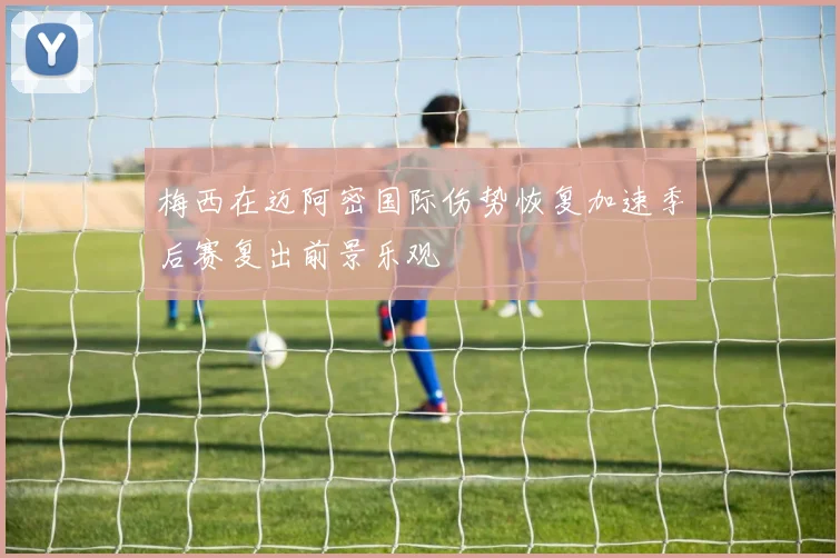 梅西在迈阿密国际伤势恢复加速季后赛复出前景乐观