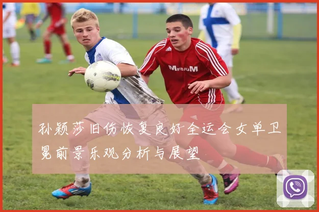 孙颖莎旧伤恢复良好全运会女单卫冕前景乐观分析与展望