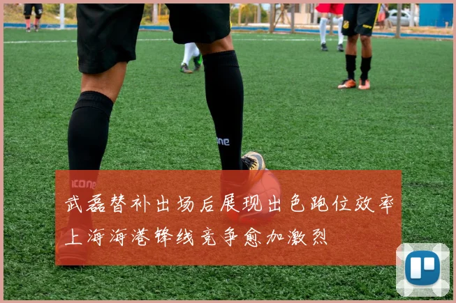 武磊替补出场后展现出色跑位效率上海海港锋线竞争愈加激烈