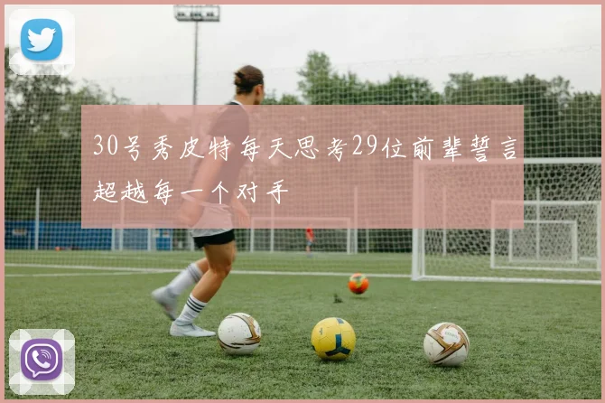 30号秀皮特每天思考29位前辈誓言超越每一个对手