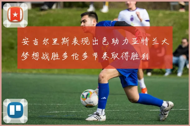 安吉尔里斯表现出色助力亚特兰大梦想战胜多伦多节奏取得胜利