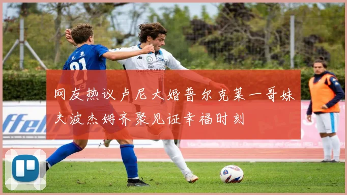 网友热议卢尼大婚普尔克莱一哥妹夫波杰姆齐聚见证幸福时刻