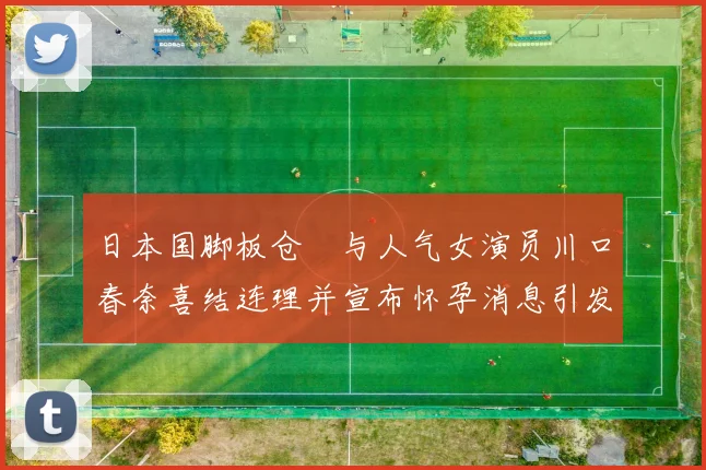 日本国脚板仓滉与人气女演员川口春奈喜结连理并宣布怀孕消息引发热议