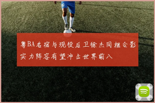 粤BA名宿与现役后卫徐杰同框合影实力阵容有望冲击世界前八